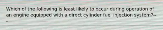 Which of the following is least likely to occur during operation of an engine equipped with a direct cylinder fuel injection system?---