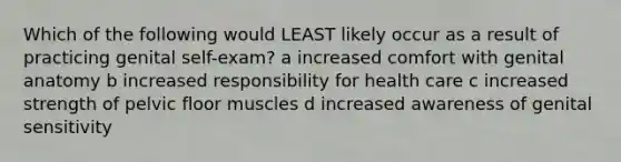 Which of the following would LEAST likely occur as a result of practicing genital self-exam? a increased comfort with genital anatomy b increased responsibility for health care c increased strength of pelvic floor muscles d increased awareness of genital sensitivity