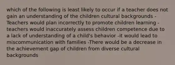 which of the following is least likely to occur if a teacher does not gain an understanding of the children cultural backgrounds -Teachers would plan incorrectly to promote children learning -teachers would inaccurately assess children competence due to a lack of understanding of a child's behavior -it would lead to miscommunication with families -There would be a decrease in the achievement gap of children from diverse cultural backgrounds