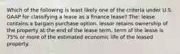 Which of the following is least likely one of the criteria under U.S. GAAP for classifying a lease as a finance lease? The: lease contains a bargain purchase option. lessor retains ownership of the property at the end of the lease term. term of the lease is 75% or more of the estimated economic life of the leased property.