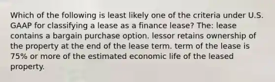 Which of the following is least likely one of the criteria under U.S. GAAP for classifying a lease as a finance lease? The: lease contains a bargain purchase option. lessor retains ownership of the property at the end of the lease term. term of the lease is 75% or more of the estimated economic life of the leased property.