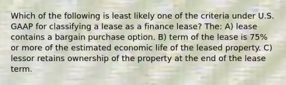 Which of the following is least likely one of the criteria under U.S. GAAP for classifying a lease as a finance lease? The: A) lease contains a bargain purchase option. B) term of the lease is 75% or more of the estimated economic life of the leased property. C) lessor retains ownership of the property at the end of the lease term.