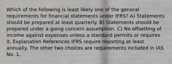 Which of the following is least likely one of the general requirements for financial statements under IFRS? A) Statements should be prepared at least quarterly. B) Statements should be prepared under a going concern assumption. C) No offsetting of income against expenses unless a standard permits or requires it. Explanation References IFRS require reporting at least annually. The other two choices are requirements included in IAS No. 1.