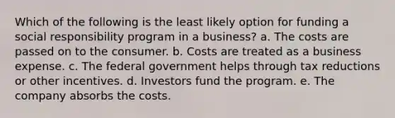 Which of the following is the least likely option for funding a social responsibility program in a business? a. The costs are passed on to the consumer. b. Costs are treated as a business expense. c. The federal government helps through tax reductions or other incentives. d. Investors fund the program. e. The company absorbs the costs.