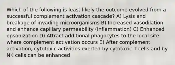 Which of the following is least likely the outcome evolved from a successful complement activation cascade? A) Lysis and breakage of invading microorganisms B) Increased vasodilation and enhance capillary permeability (inflammation) C) Enhanced opsonization D) Attract additional phagocytes to the local site where complement activation occurs E) After complement activation, cytotoxic activities exerted by cytotoxic T cells and by NK cells can be enhanced