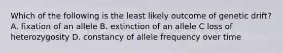 Which of the following is the least likely outcome of genetic drift? A. fixation of an allele B. extinction of an allele C loss of heterozygosity D. constancy of allele frequency over time