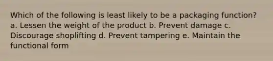 Which of the following is least likely to be a packaging function? a. Lessen the weight of the product b. Prevent damage c. Discourage shoplifting d. Prevent tampering e. Maintain the functional form