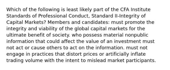 Which of the following is least likely part of the CFA Institute Standards of Professional Conduct, Standard II-Integrity of Capital Markets? Members and candidates: must promote the integrity and viability of the global capital markets for the ultimate benefit of society. who possess material nonpublic information that could affect the value of an investment must not act or cause others to act on the information. must not engage in practices that distort prices or artificially inflate trading volume with the intent to mislead market participants.