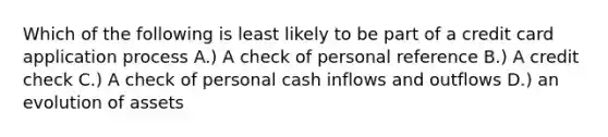 Which of the following is least likely to be part of a credit card application process A.) A check of personal reference B.) A credit check C.) A check of personal cash inflows and outflows D.) an evolution of assets