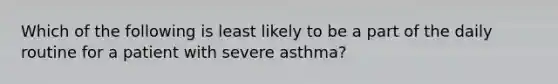 Which of the following is least likely to be a part of the daily routine for a patient with severe asthma?