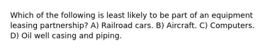 Which of the following is least likely to be part of an equipment leasing partnership? A) Railroad cars. B) Aircraft. C) Computers. D) Oil well casing and piping.