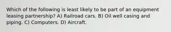 Which of the following is least likely to be part of an equipment leasing partnership? A) Railroad cars. B) Oil well casing and piping. C) Computers. D) Aircraft.