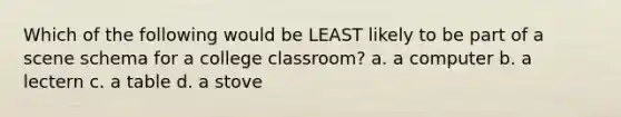 Which of the following would be LEAST likely to be part of a scene schema for a college classroom? a. a computer b. a lectern c. a table d. a stove