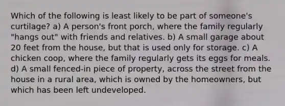 Which of the following is least likely to be part of someone's curtilage? a) A person's front porch, where the family regularly "hangs out" with friends and relatives. b) A small garage about 20 feet from the house, but that is used only for storage. c) A chicken coop, where the family regularly gets its eggs for meals. d) A small fenced-in piece of property, across the street from the house in a rural area, which is owned by the homeowners, but which has been left undeveloped.