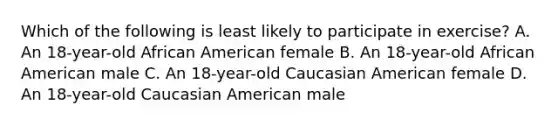 Which of the following is least likely to participate in exercise? A. An 18-year-old African American female B. An 18-year-old African American male C. An 18-year-old Caucasian American female D. An 18-year-old Caucasian American male