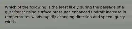 Which of the following is the least likely during the passage of a gust front?​ ​rising surface pressures ​enhanced updraft ​increase in temperatures ​winds rapidly changing direction and speed. ​gusty winds