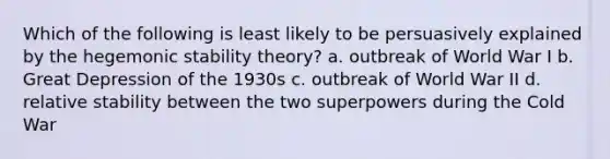 Which of the following is least likely to be persuasively explained by the hegemonic stability theory? a. outbreak of World War I b. Great Depression of the 1930s c. outbreak of World War II d. relative stability between the two superpowers during the Cold War