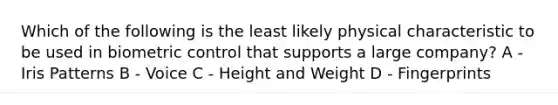 Which of the following is the least likely physical characteristic to be used in biometric control that supports a large company? A - Iris Patterns B - Voice C - Height and Weight D - Fingerprints