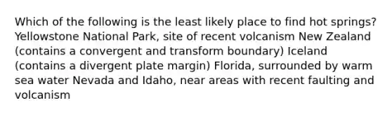 Which of the following is the least likely place to find hot springs? Yellowstone National Park, site of recent volcanism New Zealand (contains a convergent and transform boundary) Iceland (contains a divergent plate margin) Florida, surrounded by warm sea water Nevada and Idaho, near areas with recent faulting and volcanism