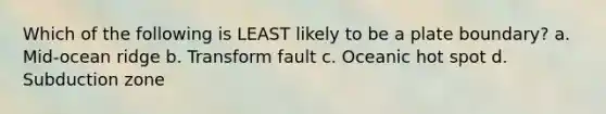 Which of the following is LEAST likely to be a plate boundary? a. Mid-ocean ridge b. Transform fault c. Oceanic hot spot d. Subduction zone