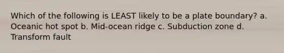 Which of the following is LEAST likely to be a plate boundary? a. Oceanic hot spot b. Mid-ocean ridge c. Subduction zone d. Transform fault