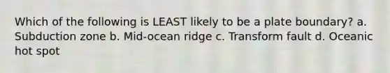 Which of the following is LEAST likely to be a plate boundary? a. Subduction zone b. Mid-ocean ridge c. Transform fault d. Oceanic hot spot