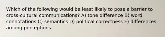 Which of the following would be least likely to pose a barrier to cross-cultural communications? A) tone difference B) word connotations C) semantics D) political correctness E) differences among perceptions