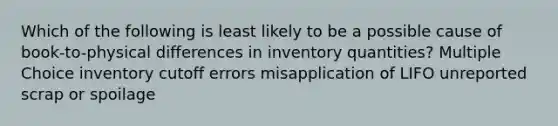 Which of the following is least likely to be a possible cause of book-to-physical differences in inventory quantities? Multiple Choice inventory cutoff errors misapplication of LIFO unreported scrap or spoilage