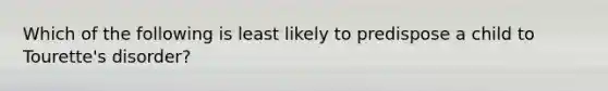 Which of the following is least likely to predispose a child to Tourette's disorder?