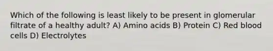 Which of the following is least likely to be present in glomerular filtrate of a healthy adult? A) Amino acids B) Protein C) Red blood cells D) Electrolytes