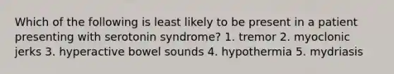 Which of the following is least likely to be present in a patient presenting with serotonin syndrome? 1. tremor 2. myoclonic jerks 3. hyperactive bowel sounds 4. hypothermia 5. mydriasis