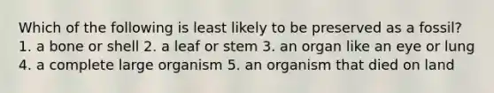 Which of the following is least likely to be preserved as a fossil? 1. a bone or shell 2. a leaf or stem 3. an organ like an eye or lung 4. a complete large organism 5. an organism that died on land