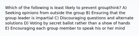 Which of the following is least likely to prevent groupthink? A) Seeking opinions from outside the group B) Ensuring that the group leader is impartial C) Discouraging questions and alternate solutions D) Voting by secret ballot rather than a show of hands E) Encouraging each group member to speak his or her mind