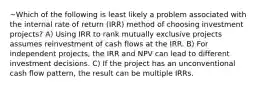 ~Which of the following is least likely a problem associated with the internal rate of return (IRR) method of choosing investment projects? A) Using IRR to rank mutually exclusive projects assumes reinvestment of cash flows at the IRR. B) For independent projects, the IRR and NPV can lead to different investment decisions. C) If the project has an unconventional cash flow pattern, the result can be multiple IRRs.