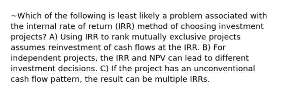 ~Which of the following is least likely a problem associated with the internal rate of return (IRR) method of choosing investment projects? A) Using IRR to rank mutually exclusive projects assumes reinvestment of cash flows at the IRR. B) For independent projects, the IRR and NPV can lead to different investment decisions. C) If the project has an unconventional cash flow pattern, the result can be multiple IRRs.