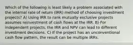 Which of the following is least likely a problem associated with the internal rate of return (IRR) method of choosing investment projects? A) Using IRR to rank mutually exclusive projects assumes reinvestment of cash flows at the IRR. B) For independent projects, the IRR and NPV can lead to different investment decisions. C) If the project has an unconventional cash flow pattern, the result can be multiple IRRs.