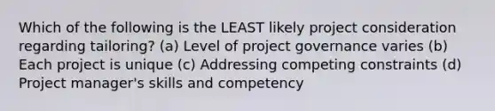 Which of the following is the LEAST likely project consideration regarding tailoring? (a) Level of project governance varies (b) Each project is unique (c) Addressing competing constraints (d) Project manager's skills and competency