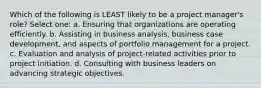 Which of the following is LEAST likely to be a project manager's role? Select one: a. Ensuring that organizations are operating efficiently. b. Assisting in business analysis, business case development, and aspects of portfolio management for a project. c. Evaluation and analysis of project-related activities prior to project initiation. d. Consulting with business leaders on advancing strategic objectives.