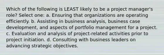 Which of the following is LEAST likely to be a project manager's role? Select one: a. Ensuring that organizations are operating efficiently. b. Assisting in business analysis, business case development, and aspects of portfolio management for a project. c. Evaluation and analysis of project-related activities prior to project initiation. d. Consulting with business leaders on advancing strategic objectives.