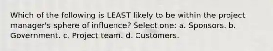 Which of the following is LEAST likely to be within the project manager's sphere of influence? Select one: a. Sponsors. b. Government. c. Project team. d. Customers.