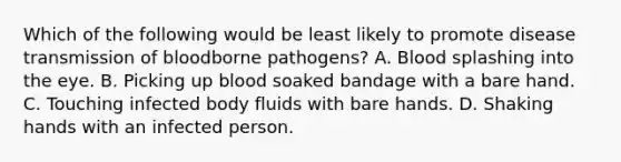 Which of the following would be least likely to promote disease transmission of bloodborne pathogens? A. Blood splashing into the eye. B. Picking up blood soaked bandage with a bare hand. C. Touching infected body fluids with bare hands. D. Shaking hands with an infected person.