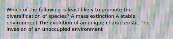 Which of the following is least likely to promote the diversification of species? A mass extinction A stable environment The evolution of an unique characteristic The invasion of an unoccupied environment