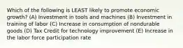 Which of the following is LEAST likely to promote economic growth? (A) Investment in tools and machines (B) Investment in training of labor (C) Increase in consumption of nondurable goods (D) Tax Credit for technology improvement (E) Increase in the labor force participation rate