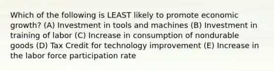 Which of the following is LEAST likely to promote economic growth? (A) Investment in tools and machines (B) Investment in training of labor (C) Increase in consumption of nondurable goods (D) Tax Credit for technology improvement (E) Increase in the labor force participation rate