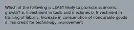 Which of the following is LEAST likely to promote economic growth? a. Investment in tools and machines b. Investment in training of labor c. Increase in consumption of nondurable goods d. Tax credit for technology improvement