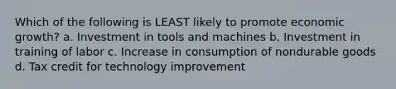 Which of the following is LEAST likely to promote economic growth? a. Investment in tools and machines b. Investment in training of labor c. Increase in consumption of nondurable goods d. Tax credit for technology improvement