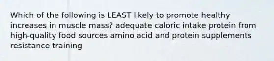 Which of the following is LEAST likely to promote healthy increases in muscle mass? adequate caloric intake protein from high-quality food sources amino acid and protein supplements resistance training