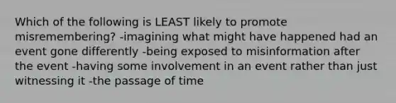 Which of the following is LEAST likely to promote misremembering? -imagining what might have happened had an event gone differently -being exposed to misinformation after the event -having some involvement in an event rather than just witnessing it -the passage of time