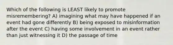 Which of the following is LEAST likely to promote misremembering? A) imagining what may have happened if an event had gone differently B) being exposed to misinformation after the event C) having some involvement in an event rather than just witnessing it D) the passage of time