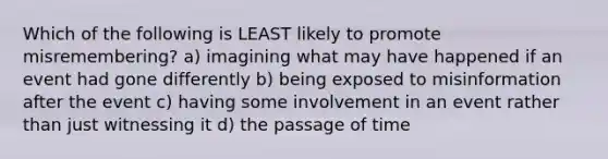 Which of the following is LEAST likely to promote misremembering? a) imagining what may have happened if an event had gone differently b) being exposed to misinformation after the event c) having some involvement in an event rather than just witnessing it d) the passage of time